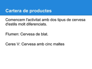 Cartera de productes
Comencem l'activitat amb dos tipus de cervesa
d'estils molt diferenciats.

Flumen: Cervesa de blat.

Ceres V: Cervesa amb cinc maltes
 