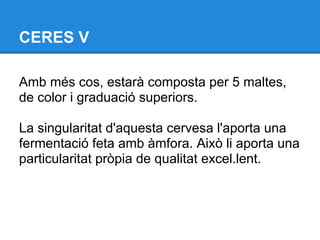 CERES V

Amb més cos, estarà composta per 5 maltes,
de color i graduació superiors.

La singularitat d'aquesta cervesa l'aporta una
fermentació feta amb àmfora. Això li aporta una
particularitat pròpia de qualitat excel.lent.
 