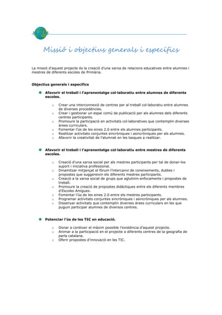 Missió i objectius generals i específics

La missió d’aquest projecte és la creació d’una xarxa de relacions educatives entre alumnes i
mestres de diferents escoles de Primària.


Objectius generals i específics

       Afavorir el treball i l’aprenentatge col·laboratiu entre alumnes de diferents
       escoles.

           o   Crear una interconnexió de centres per al treball col·laboratiu entre alumnes
               de diverses procedències.
           o   Crear i gestionar un espai comú de publicació per als alumnes dels diferents
               centres participants.
           o   Promoure la participació en activitats col·laboratives que contemplin diverses
               àrees curriculars.
           o   Fomentar l’ús de les eines 2.0 entre els alumnes participants.
           o   Realitzar activitats conjuntes sincròniques i asincròniques per als alumnes.
           o   Afavorir la creativitat de l’alumnat en les tasques a realitzar.


       Afavorir el treball i l’aprenentatge col·laboratiu entre mestres de diferents
       escoles.

           o   Creació d’una xarxa social per als mestres participants per tal de donar-los
               suport i iniciativa professional.
           o   Dinamitzar mitjançat el fòrum l’intercanvi de coneixements, dubtes i
               propostes que suggereixin els diferents mestres participants.
           o   Creació a la xarxa social de grups que aglutinin enfocaments i propostes de
               treball.
           o   Promoure la creació de propostes didàctiques entre els diferents membres
               d’Escoles Amigues.
           o   Fomentar l’ús de les eines 2.0 entre els mestres participants.
           o   Programar activitats conjuntes sincròniques i asincròniques per als alumnes.
           o   Dissenyar activitats que contemplin diverses àrees curriculars en les que
               puguin participar alumnes de diversos centres.


       Potenciar l’ús de les TIC en educació.

           o   Donar a conèixer el màxim possible l’existència d’aquest projecte.
           o   Animar a la participació en el projecte a diferents centres de la geografia de
               parla catalana.
           o   Oferir propostes d’innovació en les TIC.
 