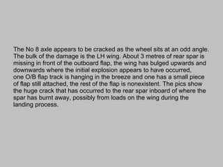The No 8 axle appears to be cracked as the wheel sits at an odd angle. The bulk of the damage is the LH wing. About 3 metres of rear spar is missing in front of the outboard flap, the wing has bulged upwards and downwards where the initial explosion appears to have occurred, one O/B flap track is hanging in the breeze and one has a small piece of flap still attached, the rest of the flap is nonexistent. The pics show the huge crack that has occurred to the rear spar inboard of where the spar has burnt away, possibly from loads on the wing during the landing process. 