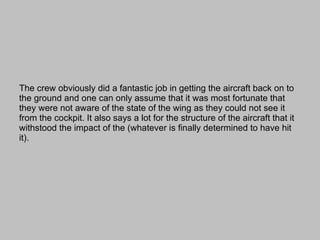 The crew obviously did a fantastic job in getting the aircraft back on to the ground and one can only assume that it was most fortunate that they were not aware of the state of the wing as they could not see it from the cockpit. It also says a lot for the structure of the aircraft that it withstood the impact of the (whatever is finally determined to have hit it). 
