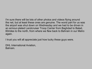 I'm sure there will be lots of other photos and videos flying around the net, but at least these ones are genuine. The worst part for us was the airport was shut down on Wednesday and we had to be driven in an armour-plated Landcruiser Troop Carrier from Baghdad to Balad, 60miles to the north, from where we flew back to Bahrain in our Metro again.       I trust you will all appreciate just how lucky these guys were. DHL International Aviation, Bahrain. 