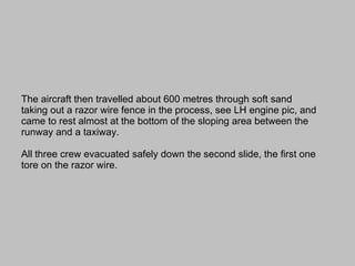 The aircraft then travelled about 600 metres through soft sand taking out a razor wire fence in the process, see LH engine pic, and came to rest almost at the bottom of the sloping area between the runway and a taxiway.    All three crew evacuated safely down the second slide, the first one tore on the razor wire. 