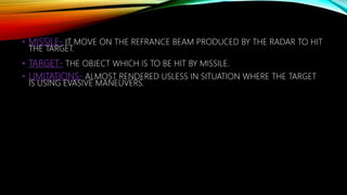 • MISSILE- IT MOVE ON THE REFRANCE BEAM PRODUCED BY THE RADAR TO HIT
THE TARGET.
• TARGET- THE OBJECT WHICH IS TO BE HIT BY MISSILE.
• LIMITATIONS- ALMOST RENDERED USLESS IN SITUATION WHERE THE TARGET
IS USING EVASIVE MANEUVERS.
 