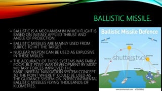 BALLISTIC MISSILE.
• BALLISTIC IS A MECHANISM IN WHICH FLIGHT IS
BASED ON INITIALY APPLIED THRUST AND
ANGLE OF PROJECTION.
• BALLISTIC MISSILES ARE MAINLY USED FROM
SURFCE TO HIT THE TARGET.
• NUCLEAR WEPON CAN BE USED AS EXPLOSIVE
IN THESE MISILES.
• THE ACCURACY OF THESE SYSTEMS WAS FAIRLY
POOR, BUT POST-WAR DEVELOPMENT BY MOST
MILITARY FORCES IMPROVED THE
BASIC INERTIAL NAVIGATION SYSTEM CONCEPT
TO THE POINT WHERE IT COULD BE USED AS
THE GUIDANCE SYSTEM ON INTERCONTINENTAL
BALLISTIC MISSILES FLYING THOUSANDS OF
KILOMETRES.
 