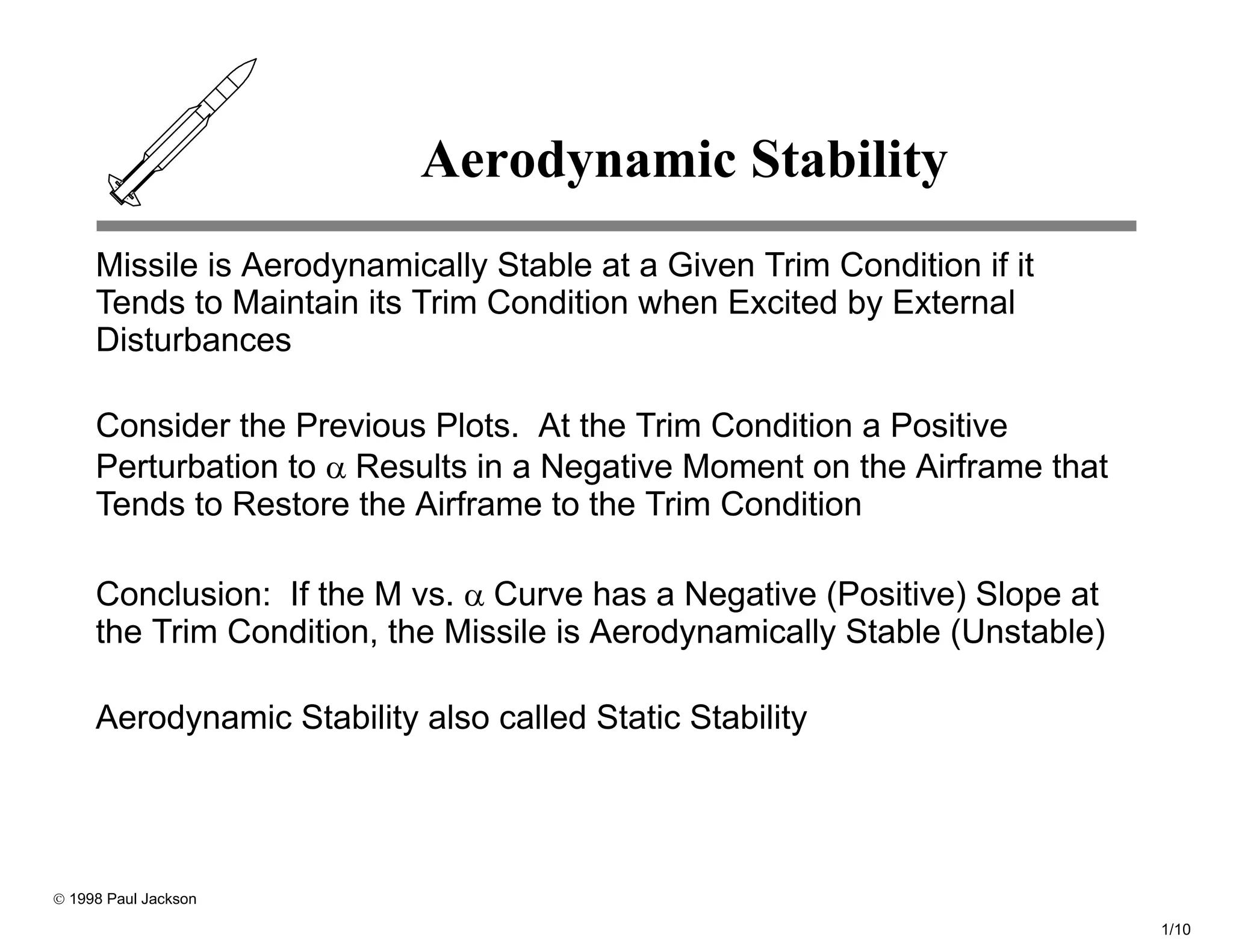 Aerodynamic Stability
     Missile is Aerodynamically Stable at a Given Trim Condition if it
     Tends to Maintain its Trim Condition when Excited by External
     Disturbances

     Consider the Previous Plots. At the Trim Condition a Positive
     Perturbation to α Results in a Negative Moment on the Airframe that
     Tends to Restore the Airframe to the Trim Condition

     Conclusion: If the M vs. α Curve has a Negative (Positive) Slope at
     the Trim Condition, the Missile is Aerodynamically Stable (Unstable)

     Aerodynamic Stability also called Static Stability




© 1998 Paul Jackson

                                                                            1/10
 