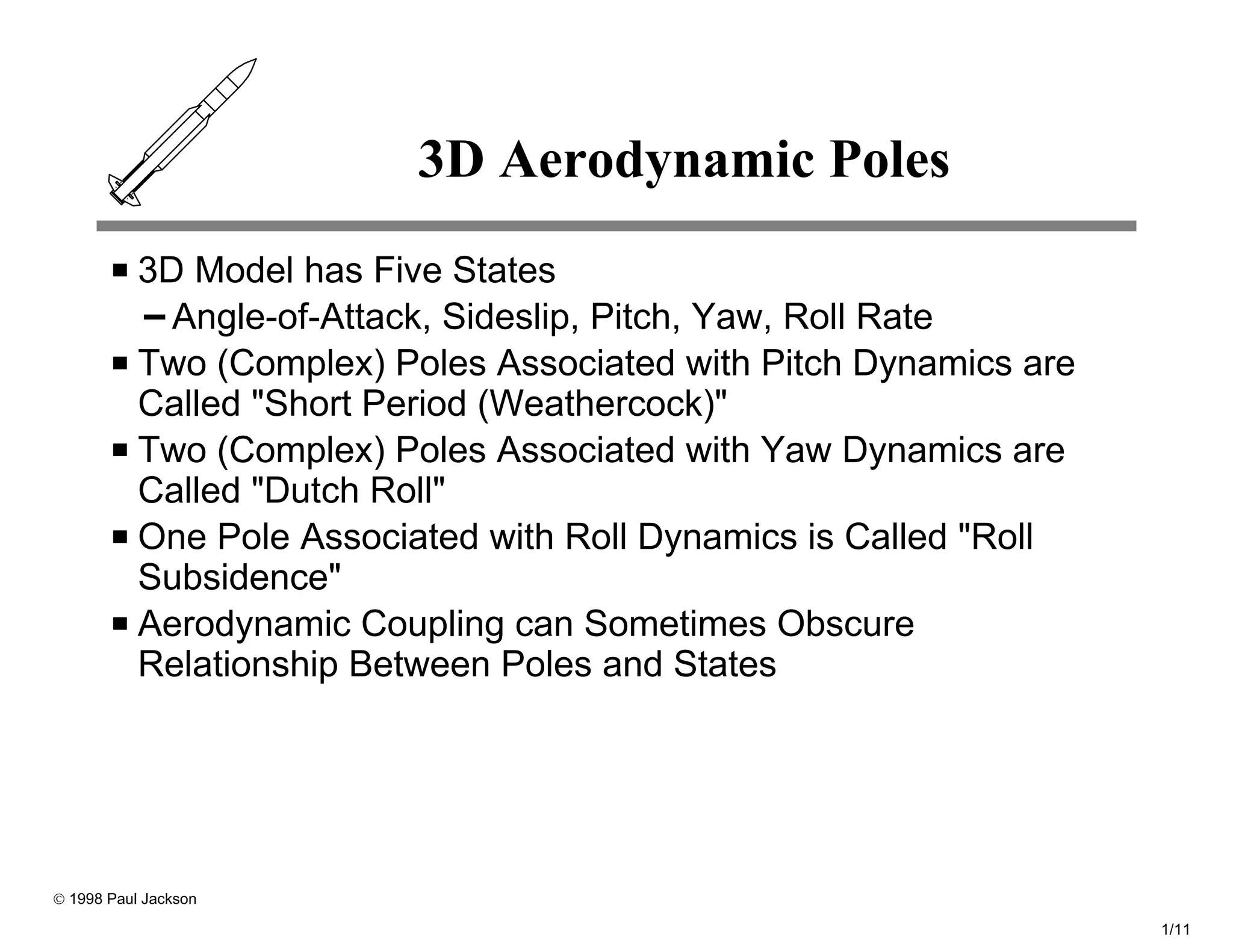 3D Aerodynamic Poles
           3D Model has Five States
             Angle-of-Attack, Sideslip, Pitch, Yaw, Roll Rate
           Two (Complex) Poles Associated with Pitch Dynamics are
           Called "Short Period (Weathercock)"
           Two (Complex) Poles Associated with Yaw Dynamics are
           Called "Dutch Roll"
           One Pole Associated with Roll Dynamics is Called "Roll
           Subsidence"
           Aerodynamic Coupling can Sometimes Obscure
           Relationship Between Poles and States




© 1998 Paul Jackson

                                                                    1/11
 