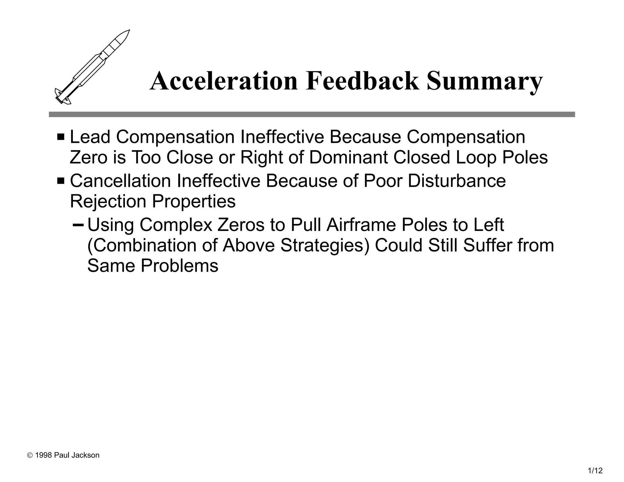 Acceleration Feedback Summary
           Lead Compensation Ineffective Because Compensation
           Zero is Too Close or Right of Dominant Closed Loop Poles
           Cancellation Ineffective Because of Poor Disturbance
           Rejection Properties
             Using Complex Zeros to Pull Airframe Poles to Left
             (Combination of Above Strategies) Could Still Suffer from
             Same Problems




© 1998 Paul Jackson

                                                                         1/12
 