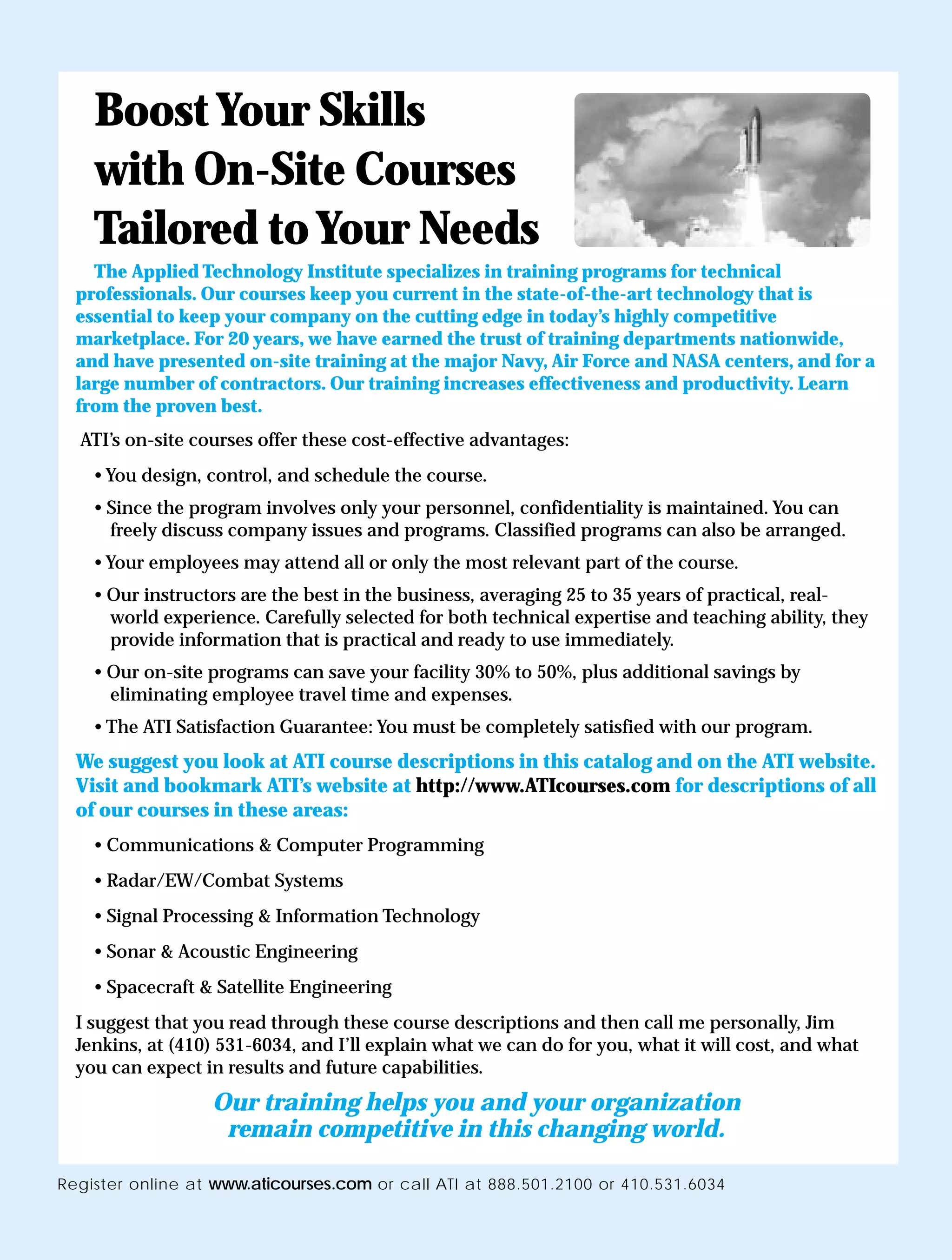 Boost Your Skills
    with On-Site Courses
    Tailored to Your Needs
    The Applied Technology Institute specializes in training programs for technical
  professionals. Our courses keep you current in the state-of-the-art technology that is
  essential to keep your company on the cutting edge in today’s highly competitive
  marketplace. For 20 years, we have earned the trust of training departments nationwide,
  and have presented on-site training at the major Navy, Air Force and NASA centers, and for a
  large number of contractors. Our training increases effectiveness and productivity. Learn
  from the proven best.
  ATI’s on-site courses offer these cost-effective advantages:
    • You design, control, and schedule the course.
    • Since the program involves only your personnel, confidentiality is maintained. You can
      freely discuss company issues and programs. Classified programs can also be arranged.
    • Your employees may attend all or only the most relevant part of the course.
    • Our instructors are the best in the business, averaging 25 to 35 years of practical, real-
      world experience. Carefully selected for both technical expertise and teaching ability, they
      provide information that is practical and ready to use immediately.
    • Our on-site programs can save your facility 30% to 50%, plus additional savings by
      eliminating employee travel time and expenses.
    • The ATI Satisfaction Guarantee: You must be completely satisfied with our program.
  We suggest you look at ATI course descriptions in this catalog and on the ATI website.
  Visit and bookmark ATI’s website at http://www.ATIcourses.com for descriptions of all
  of our courses in these areas:
    • Communications & Computer Programming
    • Radar/EW/Combat Systems
    • Signal Processing & Information Technology
    • Sonar & Acoustic Engineering
    • Spacecraft & Satellite Engineering
  I suggest that you read through these course descriptions and then call me personally, Jim
  Jenkins, at (410) 531-6034, and I’ll explain what we can do for you, what it will cost, and what
  you can expect in results and future capabilities.
                  Our training helps you and your organization
                   remain competitive in this changing world.

Register online at www.aticourses.com or call ATI at 888.501.2100 or 410.531.6034
 