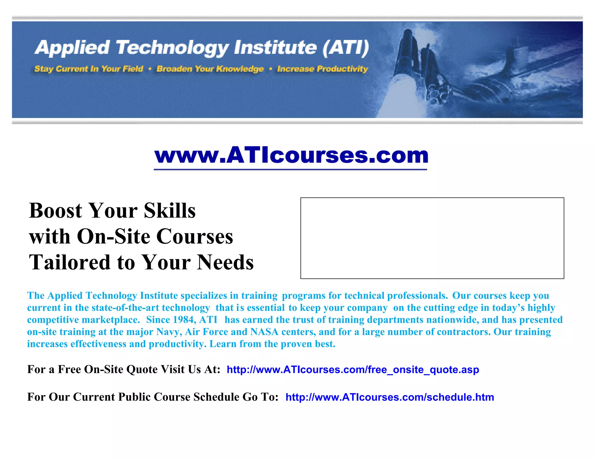 www.ATIcourses.com

Boost Your Skills                                             349 Berkshire Drive
                                                              Riva, Maryland 21140
with On-Site Courses                                          Telephone 1-888-501-2100 / (410) 965-8805

Tailored to Your Needs
                                                              Fax (410) 956-5785
                                                              Email: ATI@ATIcourses.com

The Applied Technology Institute specializes in training programs for technical professionals. Our courses keep you
current in the state-of-the-art technology that is essential to keep your company on the cutting edge in today’s highly
competitive marketplace. Since 1984, ATI has earned the trust of training departments nationwide, and has presented
on-site training at the major Navy, Air Force and NASA centers, and for a large number of contractors. Our training
increases effectiveness and productivity. Learn from the proven best.

For a Free On-Site Quote Visit Us At: http://www.ATIcourses.com/free_onsite_quote.asp

For Our Current Public Course Schedule Go To: http://www.ATIcourses.com/schedule.htm
 