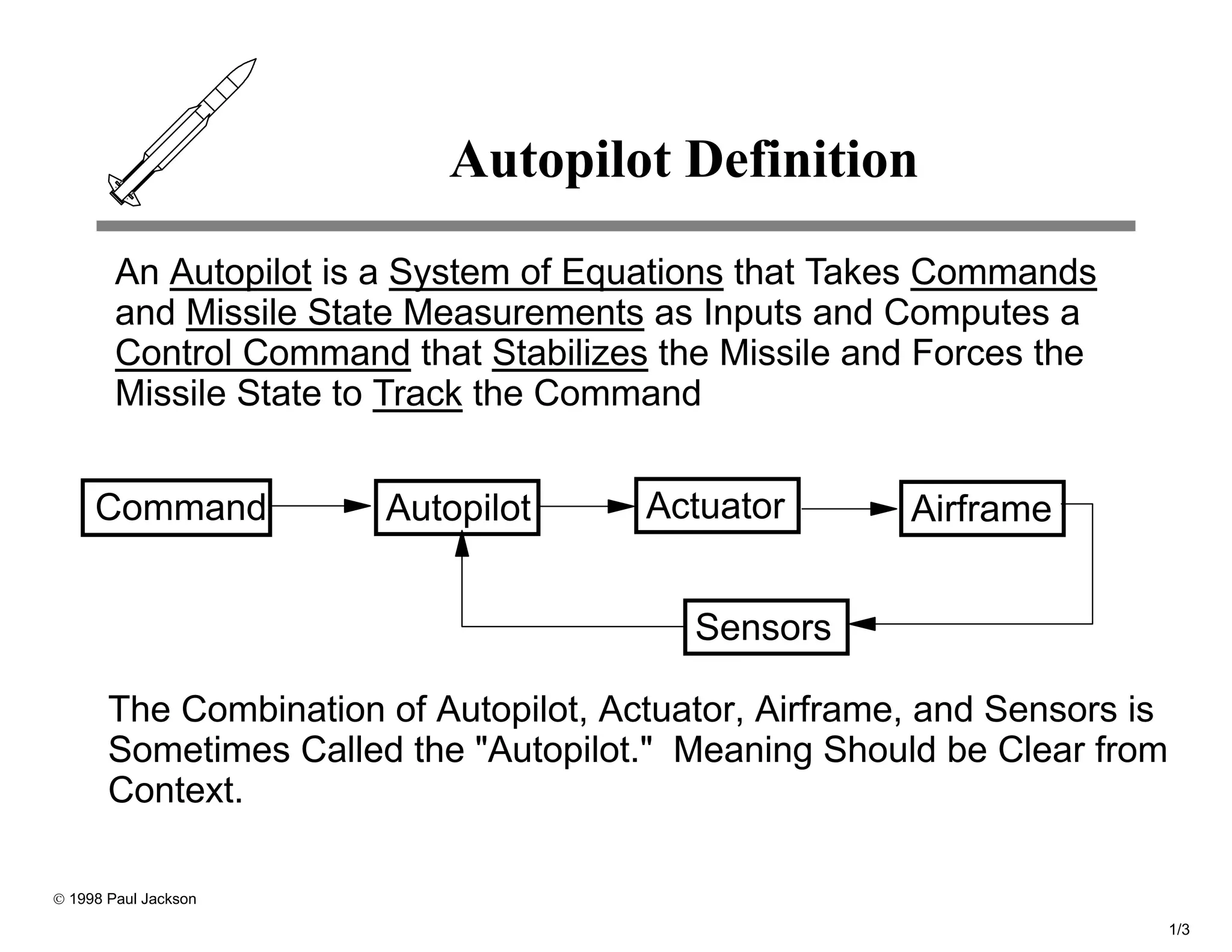 Autopilot Definition
        An Autopilot is a System of Equations that Takes Commands
        and Missile State Measurements as Inputs and Computes a
        Control Command that Stabilizes the Missile and Forces the
        Missile State to Track the Command


     Command           Autopilot       Actuator        Airframe


                                          Sensors

       The Combination of Autopilot, Actuator, Airframe, and Sensors is
       Sometimes Called the "Autopilot." Meaning Should be Clear from
       Context.

© 1998 Paul Jackson

                                                                          1/3
 