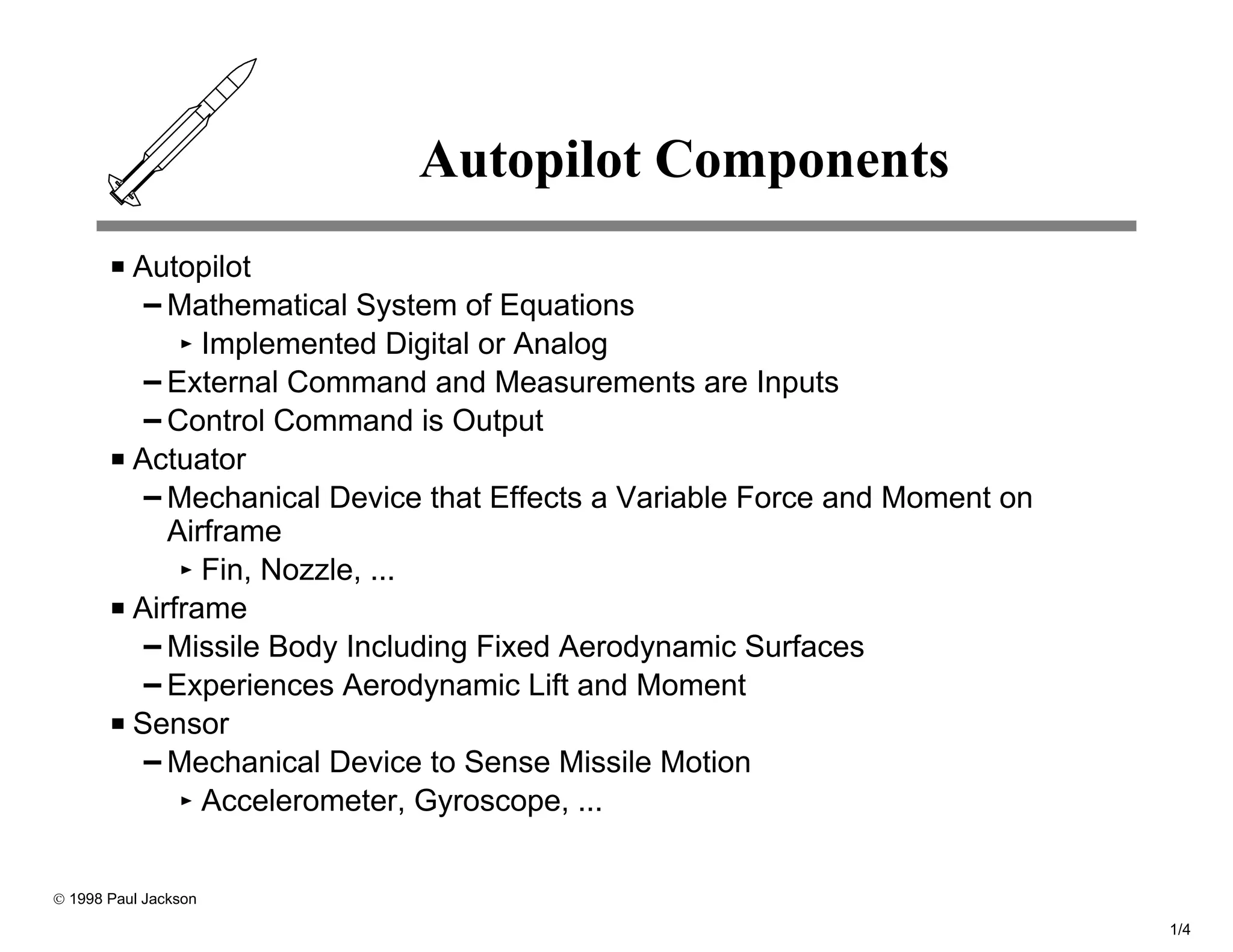Autopilot Components
          Autopilot
             Mathematical System of Equations
                Implemented Digital or Analog
             External Command and Measurements are Inputs
             Control Command is Output
          Actuator
             Mechanical Device that Effects a Variable Force and Moment on
             Airframe
                Fin, Nozzle, ...
          Airframe
             Missile Body Including Fixed Aerodynamic Surfaces
             Experiences Aerodynamic Lift and Moment
          Sensor
             Mechanical Device to Sense Missile Motion
                Accelerometer, Gyroscope, ...


© 1998 Paul Jackson

                                                                             1/4
 