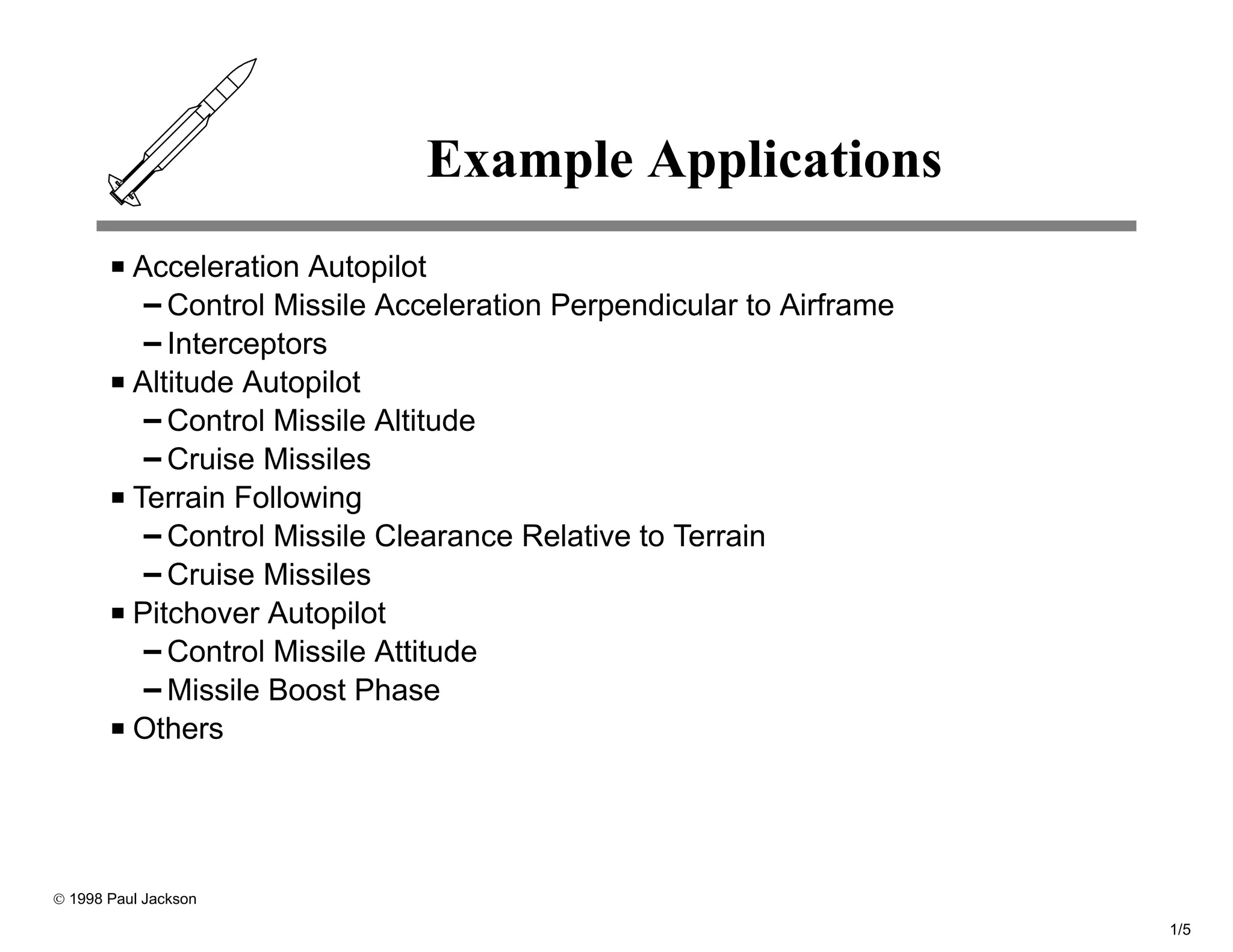 Example Applications
          Acceleration Autopilot
             Control Missile Acceleration Perpendicular to Airframe
             Interceptors
          Altitude Autopilot
             Control Missile Altitude
             Cruise Missiles
          Terrain Following
             Control Missile Clearance Relative to Terrain
             Cruise Missiles
          Pitchover Autopilot
             Control Missile Attitude
             Missile Boost Phase
          Others




© 1998 Paul Jackson

                                                                      1/5
 