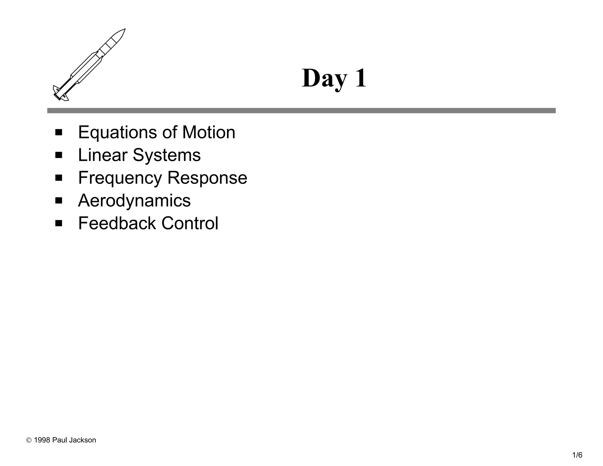 Day 1
              Equations of Motion
              Linear Systems
              Frequency Response
              Aerodynamics
              Feedback Control




© 1998 Paul Jackson

                                            1/6
 