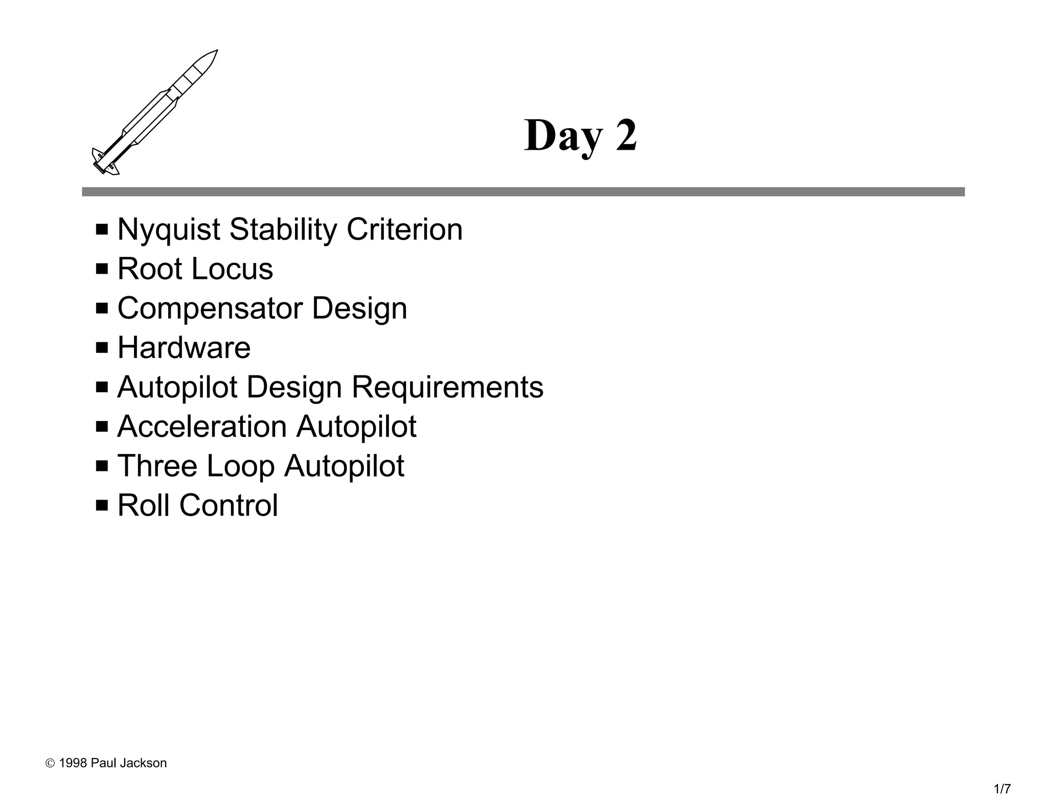 Day 2
           Nyquist Stability Criterion
           Root Locus
           Compensator Design
           Hardware
           Autopilot Design Requirements
           Acceleration Autopilot
           Three Loop Autopilot
           Roll Control




© 1998 Paul Jackson

                                              1/7
 