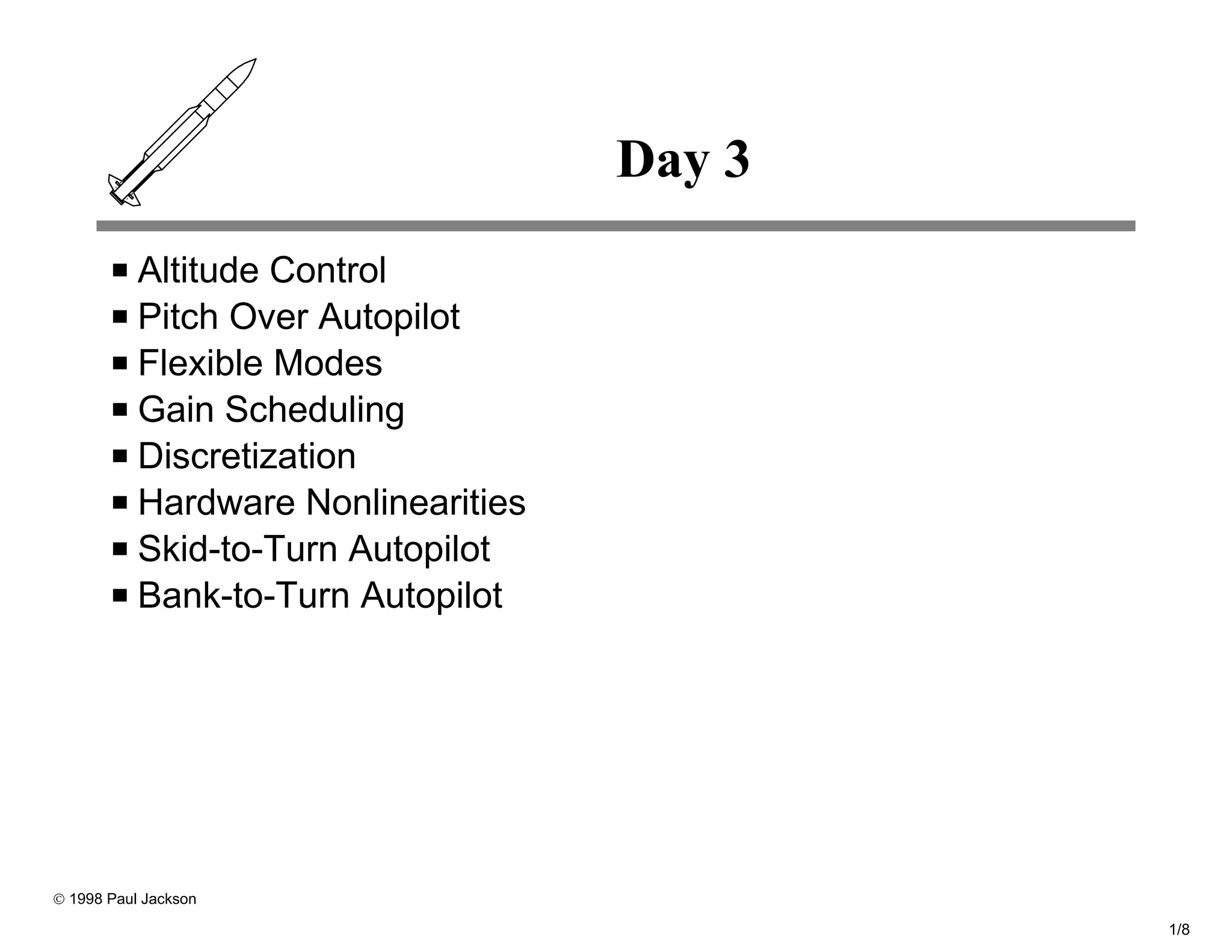Day 3
           Altitude Control
           Pitch Over Autopilot
           Flexible Modes
           Gain Scheduling
           Discretization
           Hardware Nonlinearities
           Skid-to-Turn Autopilot
           Bank-to-Turn Autopilot




© 1998 Paul Jackson

                                             1/8
 