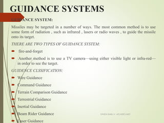 GUIDANCE SYSTEMS
GUIDANCE SYSTEM:
Missiles may be targeted in a number of ways. The most common method is to use
some form of radiation , such as infrared , lasers or radio waves , to guide the missile
onto its target.
THERE ARE TWO TYPES OF GUIDANCE SYSTEM:
 fire-and-forget
 Another method is to use a TV camera—using either visible light or infra-red—
in order to see the target.
GUIDENCE CLSSIFICATION:
 Wire Guidance
 Command Guidance
 Terrain Comparison Guidance
 Terrestrial Guidance
 Inertial Guidance
 Beam Rider Guidance
 Laser Guidance
DINESH BABU.V -AP/AERO-NIET
 