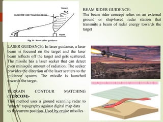 DINESH BABU.V -AP/AERO-NIET
BEAM RIDER GUIDENCE:
The beam rider concept relies on an external
ground or ship-based radar station that
transmits a beam of radar energy towards the
target
LASER GUIDANCE: In laser guidance, a laser
beam is focused on the target and the laser
beam reflects off the target and gets scattered.
The missile has a laser seeker that can detect
even miniscule amount of radiation. The seeker
provides the direction of the laser scatters to the
guidance system. The missile is launched
towards the target.
TERRAIN CONTOUR MATCHING
(TERCOM)-
This method uses a ground scanning radar to
"match" topography against digital map data
to fix current position. Used by cruise missiles
 
