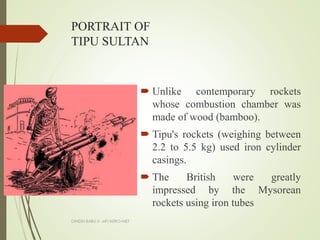 PORTRAIT OF
TIPU SULTAN
 Unlike contemporary rockets
whose combustion chamber was
made of wood (bamboo).
 Tipu's rockets (weighing between
2.2 to 5.5 kg) used iron cylinder
casings.
 The British were greatly
impressed by the Mysorean
rockets using iron tubes
DINESH BABU.V -AP/AERO-NIET
 
