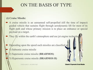 ON THE BASIS OF TYPE
(i) Cruise Missile:
 A cruise missile is an unmanned self-propelled (till the time of impact)
guided vehicle that sustains flight through aerodynamic lift for most of its
flight path and whose primary mission is to place an ordnance or special
payload on a target.
 They fly within the earth’s atmosphere and use jet engine technology
 Depending upon the speed such missiles are classified as:
 1) Subsonic cruise missile
 2) Supersonic cruise missile (BRAHMOS)
 3) Hypersonic cruise missile (BRAHMOS II)
DINESH BABU.V -AP/AERO-NIET
 