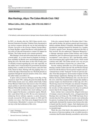 Vol.:(0123456789)
1 3
Society
https://doi.org/10.1007/s12115-023-00814-3
BOOK REVIEW
Max Hastings, Abyss: The Cuban Missile Crisis 1962
William Collins, 2022, 538 pp., ISBN: 978-0-06-298013-7
Jorge I. Domínguez1
© The Author(s), under exclusive licence to Springer Science+Business Media, LLC, part of Springer Nature 2023
In 2022, six decades after the 1962 Cuban missile crisis,
Russian Federation President Vladimir Putin threatened to
use nuclear weapons during the war he had unleashed on
Ukraine. Just prior to the invasion, Deputy Foreign Minis-
ter Sergei Ryabkov opined that Russia could dispatch mili-
tary units to Cuba and Venezuela to counter US support for
Ukraine. The Cuban missile crisis remains pertinent.
Max Hastings’s lucid and well-written book aims to inform
a broad public. As a writer based in England, he brings a
keen sensibility for British views and European perspectives
during the crisis. His book draws on the well of many years
of scholarly research regarding the crisis and, especially, on
the endless trove of declassified US government documents
dealing with it, a smaller set of Soviet sources, and a few from
Cuba. Based on them, Hastings tells the gripping story of a
world at the edge of thermonuclear war. The book presents its
arguments through the intricate narrative of the crisis, which
the author makes accessible to us.
It opens with an extensive Prologue on the Bay of Pigs
invasion in April 1961, making the point forcefully that the
1962 Cuban missile crisis was, indeed, about Cuba. Cuban
Prime Minister Fidel Castro had reason to fear US military
attack and thus to seek Soviet military support. Soviet Prime
Minister Nikita Khrushchev had reasons to back his Cuban
ally, a successful revolution that owed nothing to prior
Soviet support but became a communist regime. Khrush-
chev cared about Cuba (p.144). He was also interested in
enhancing Soviet military capacity—a point character-
istically stressed by US decision makers in 1962 and US
scholars ever since—but Cuba never dropped from his list
of motivations. Khrushchev’s concern over Cuba provided
one key to the final settlement of this crisis.
Cuba also mattered deeply for President John F. Ken-
nedy and his brother, the attorney general and closest presi-
dential confidant, Robert F. Kennedy. John Kennedy’s 1960
presidential campaign featured his demands for a tougher
US policy against Castro. Kennedy authorized the Bay of
Pigs invasion. He also authorized “Operation Mongoose,”
a sabotage operation against Cuban military and civilian
installations, part US-sponsored state terrorism, part “risibly
incompetent” comic opera (p. 207). And Kennedy author-
ized assassination plots against Fidel Castro, which would
continue until 1965. The Cuban missile crisis was not just
about the world balance of power but, yes, about Cuba.
Second, making admirable use of his European perch,
Hastings reminds readers that the UK and Western Europe
had lived with the threat of Soviet nuclear weapons and con-
ventional forces in their “backyard” for the two previous dec-
ades. From their perspective, Soviet nuclear weapons in Cuba
lacked strategic significance. Hastings also cites the views of
Defense Secretary Robert McNamara who, since the start of
the crisis, noted that it mattered little strategically whether a
nuclear weapon was fired from here or there (pp. 223, 451).
The driving concern for US leaders was domestic US politics
and the perception of the US worldwide reputation. Thus,
the missiles in Cuba mattered more for those two political
reasons than for the strategic balance of global power.
Some scholars have contested the alleged irrelevance
of strategic concerns during the crisis, a disagreement that
Hastings does not bring out. The USSR had many fewer
missiles than the USA, and Soviet missiles were technically
less precise. Locating missiles and nuclear warheads in Cuba
significantly shortened the response time between the order
to launch and the missile’s impact. Such deployment also
increased the likelihood that the incoming missile would hit
its intended target.
Third, the core of the book is the analytical narrative of
the process of decision-making in the so-called executive
committee that President Kennedy assembled to advise him
* Jorge I. Domínguez
Dominguezjie1960@gmail.com
1
Harvard University, Cambridge, USA
 