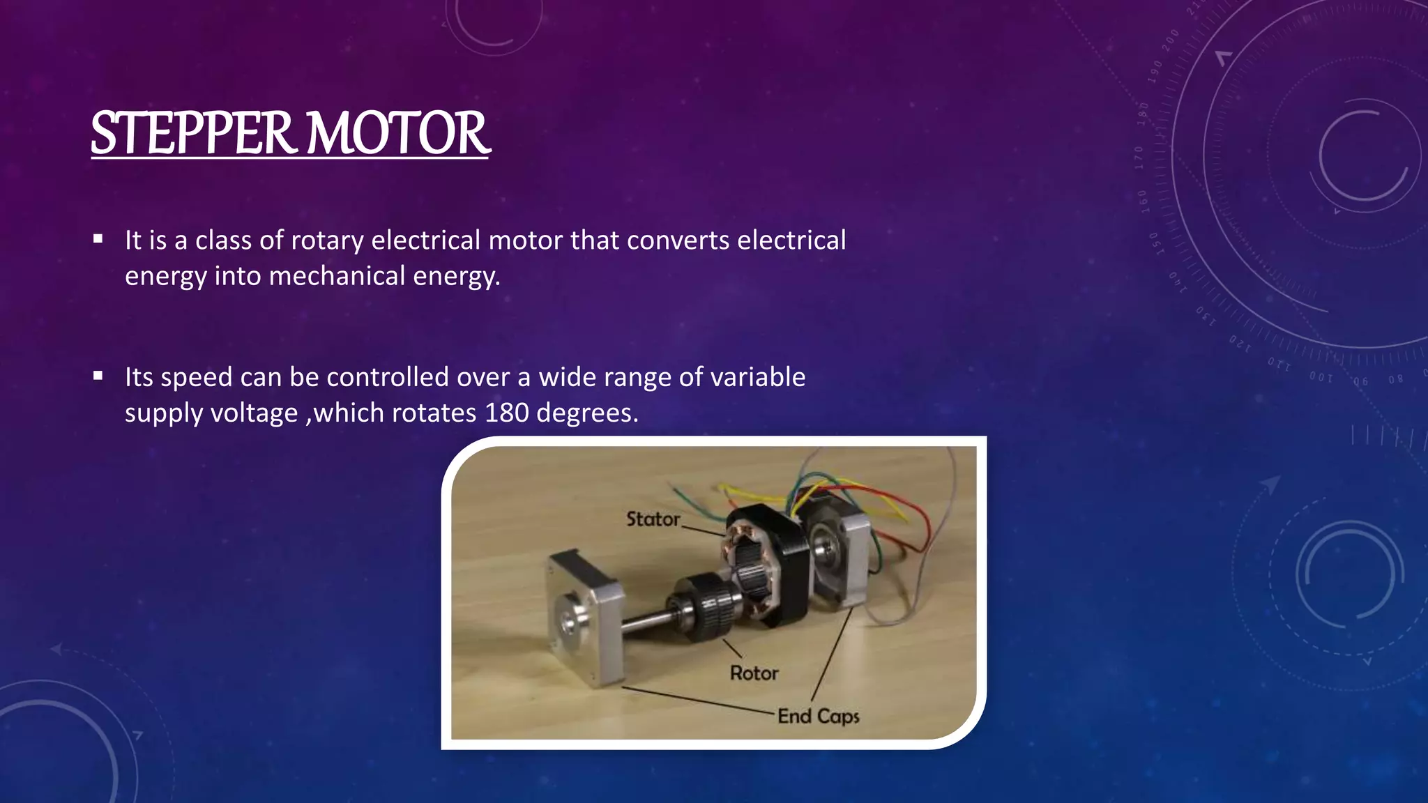 STEPPER MOTOR
 It is a class of rotary electrical motor that converts electrical
energy into mechanical energy.
 Its speed can be controlled over a wide range of variable
supply voltage ,which rotates 180 degrees.
 