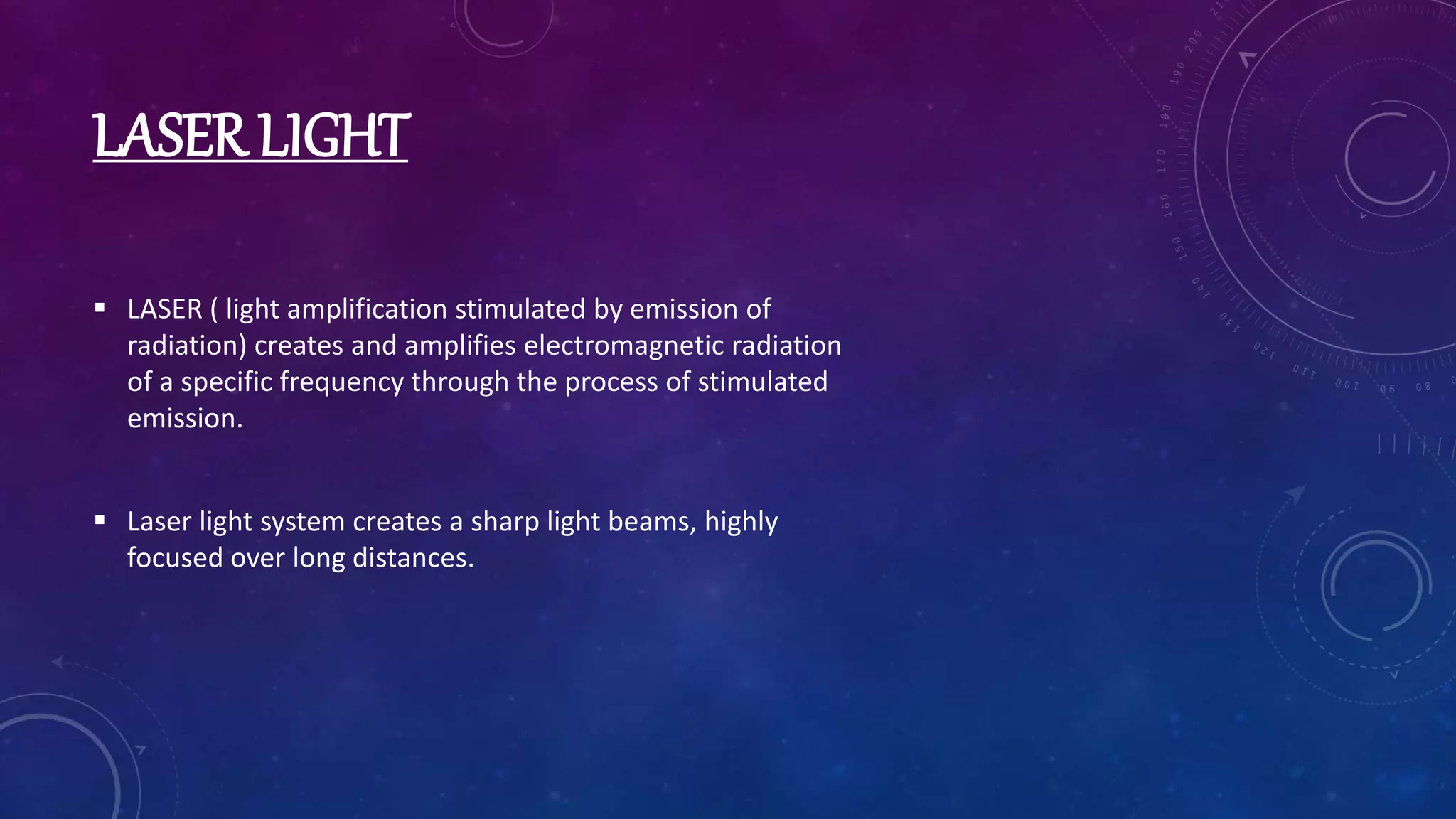 LASER LIGHT
 LASER ( light amplification stimulated by emission of
radiation) creates and amplifies electromagnetic radiation
of a specific frequency through the process of stimulated
emission.
 Laser light system creates a sharp light beams, highly
focused over long distances.
 