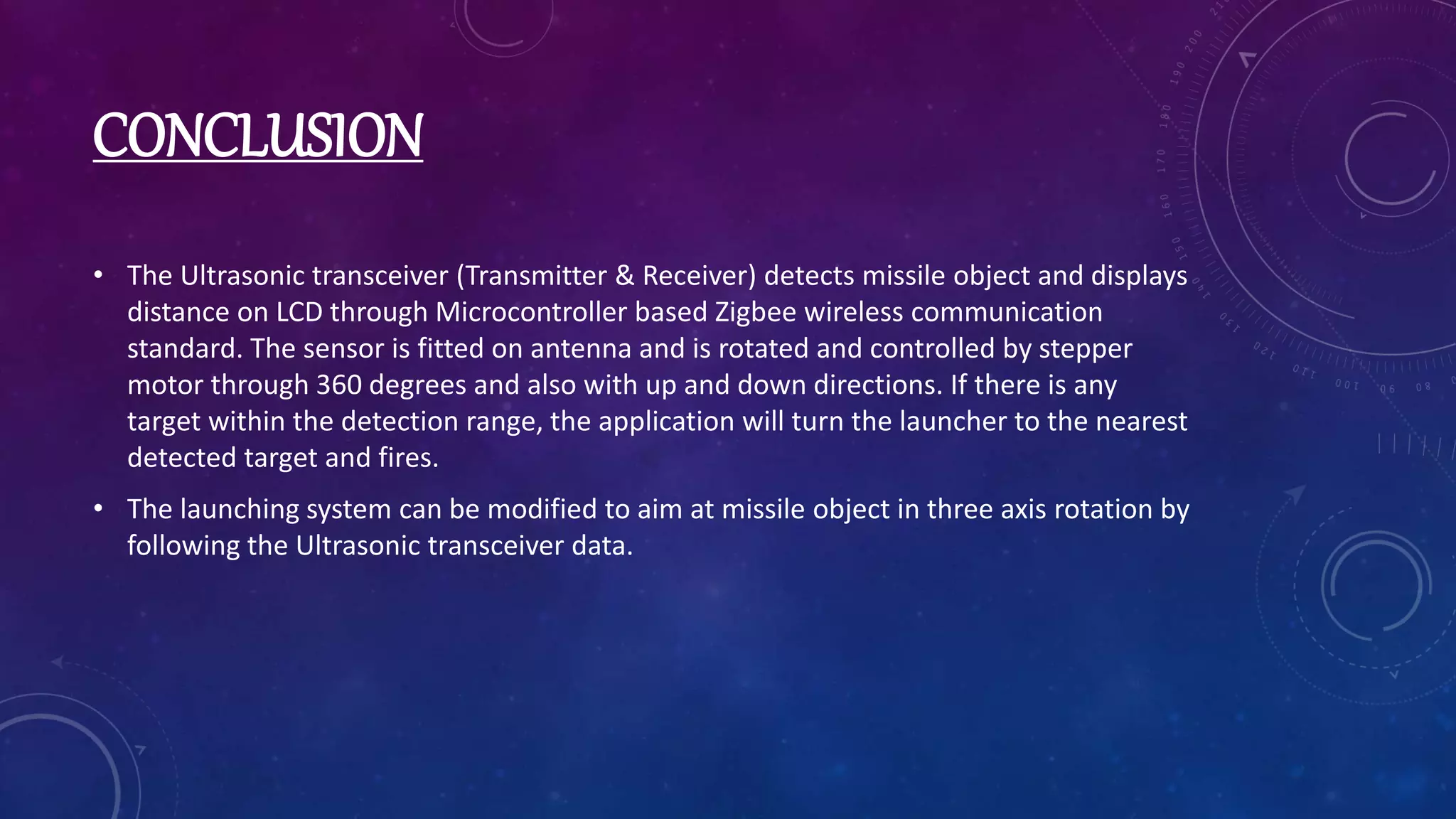 CONCLUSION
• The Ultrasonic transceiver (Transmitter & Receiver) detects missile object and displays
distance on LCD through Microcontroller based Zigbee wireless communication
standard. The sensor is fitted on antenna and is rotated and controlled by stepper
motor through 360 degrees and also with up and down directions. If there is any
target within the detection range, the application will turn the launcher to the nearest
detected target and fires.
• The launching system can be modified to aim at missile object in three axis rotation by
following the Ultrasonic transceiver data.
 