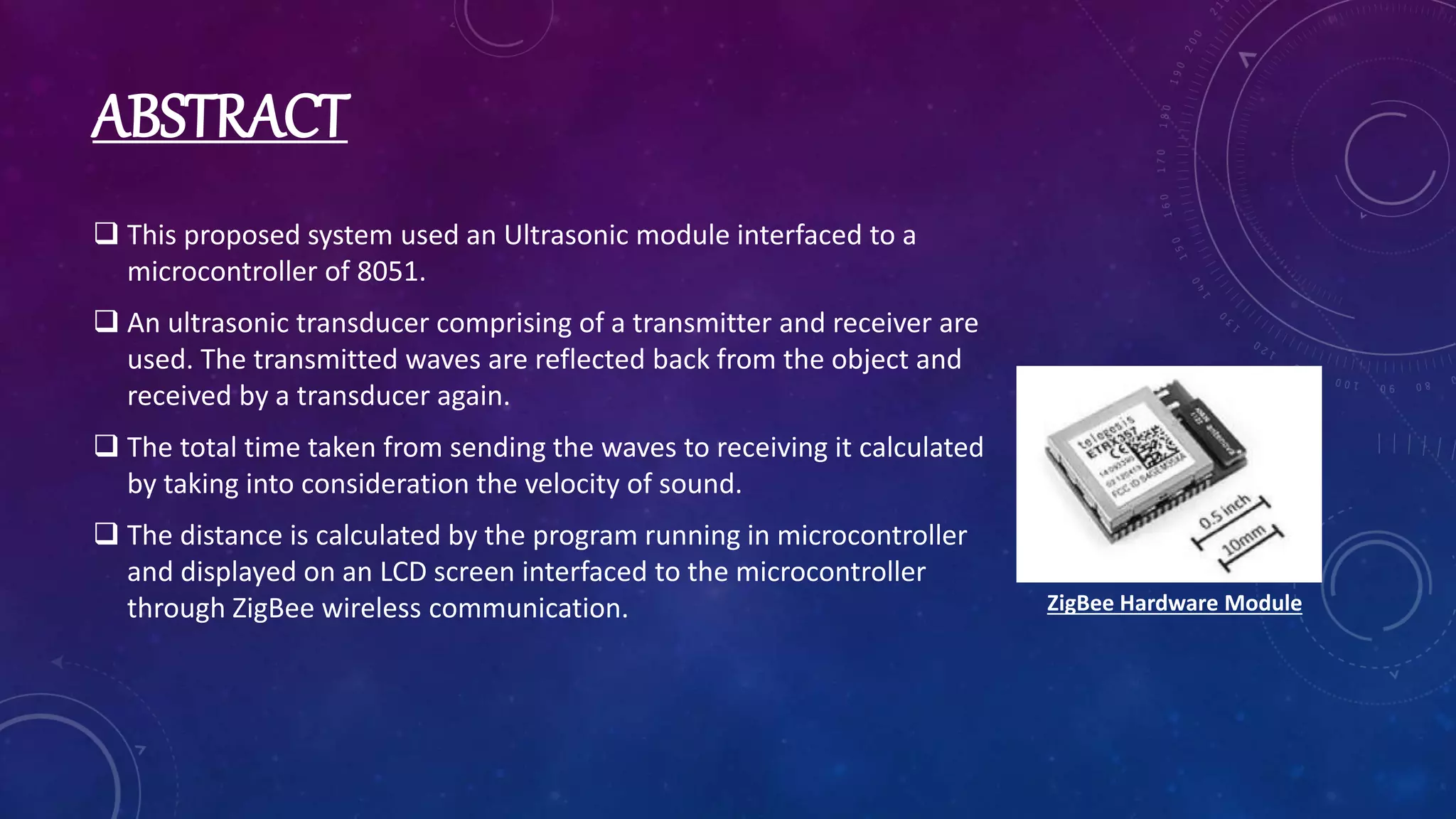 ABSTRACT
 This proposed system used an Ultrasonic module interfaced to a
microcontroller of 8051.
 An ultrasonic transducer comprising of a transmitter and receiver are
used. The transmitted waves are reflected back from the object and
received by a transducer again.
 The total time taken from sending the waves to receiving it calculated
by taking into consideration the velocity of sound.
 The distance is calculated by the program running in microcontroller
and displayed on an LCD screen interfaced to the microcontroller
through ZigBee wireless communication. ZigBee Hardware Module
 