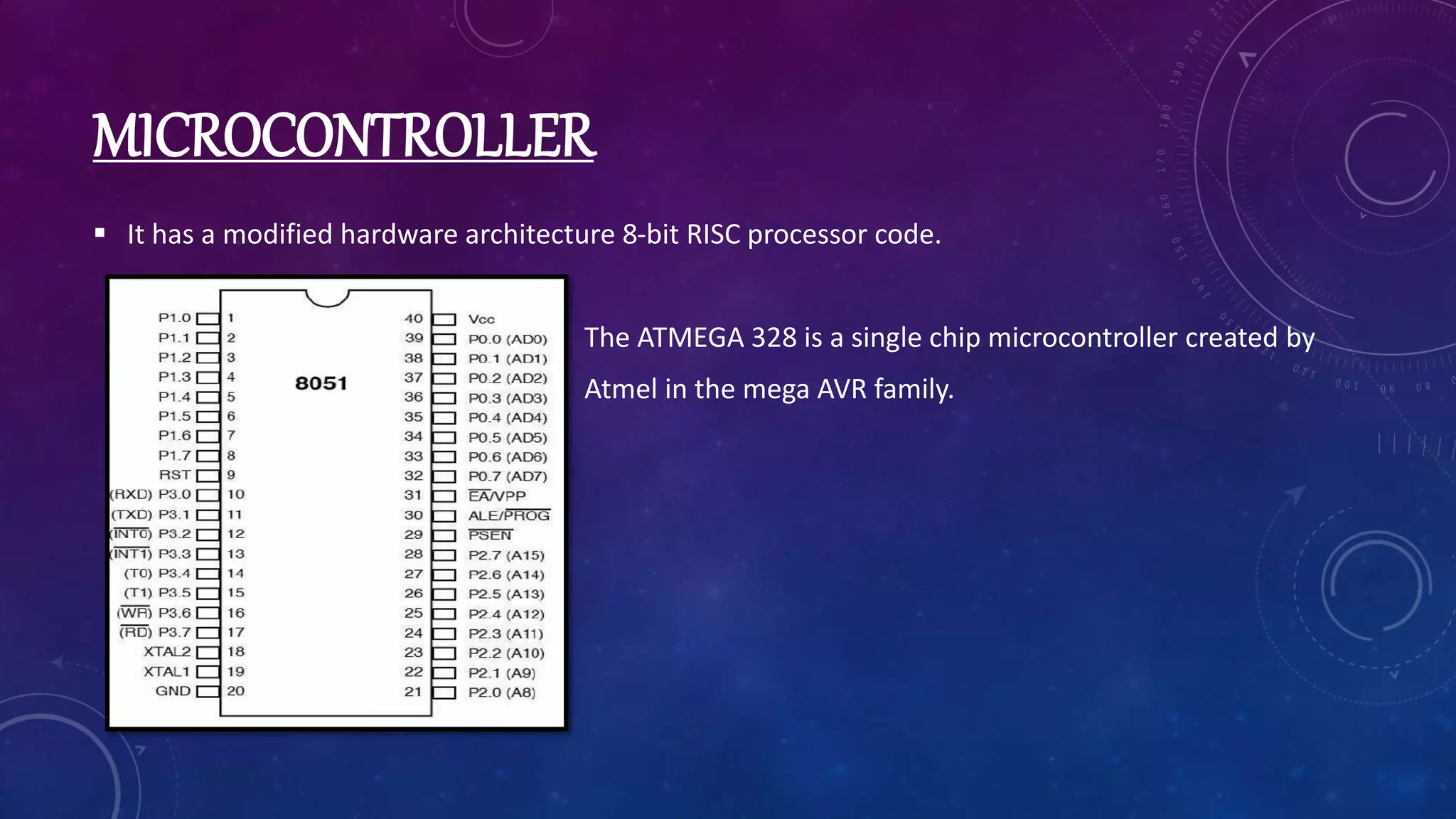 MICROCONTROLLER
 It has a modified hardware architecture 8-bit RISC processor code.
The ATMEGA 328 is a single chip microcontroller created by
Atmel in the mega AVR family.
 