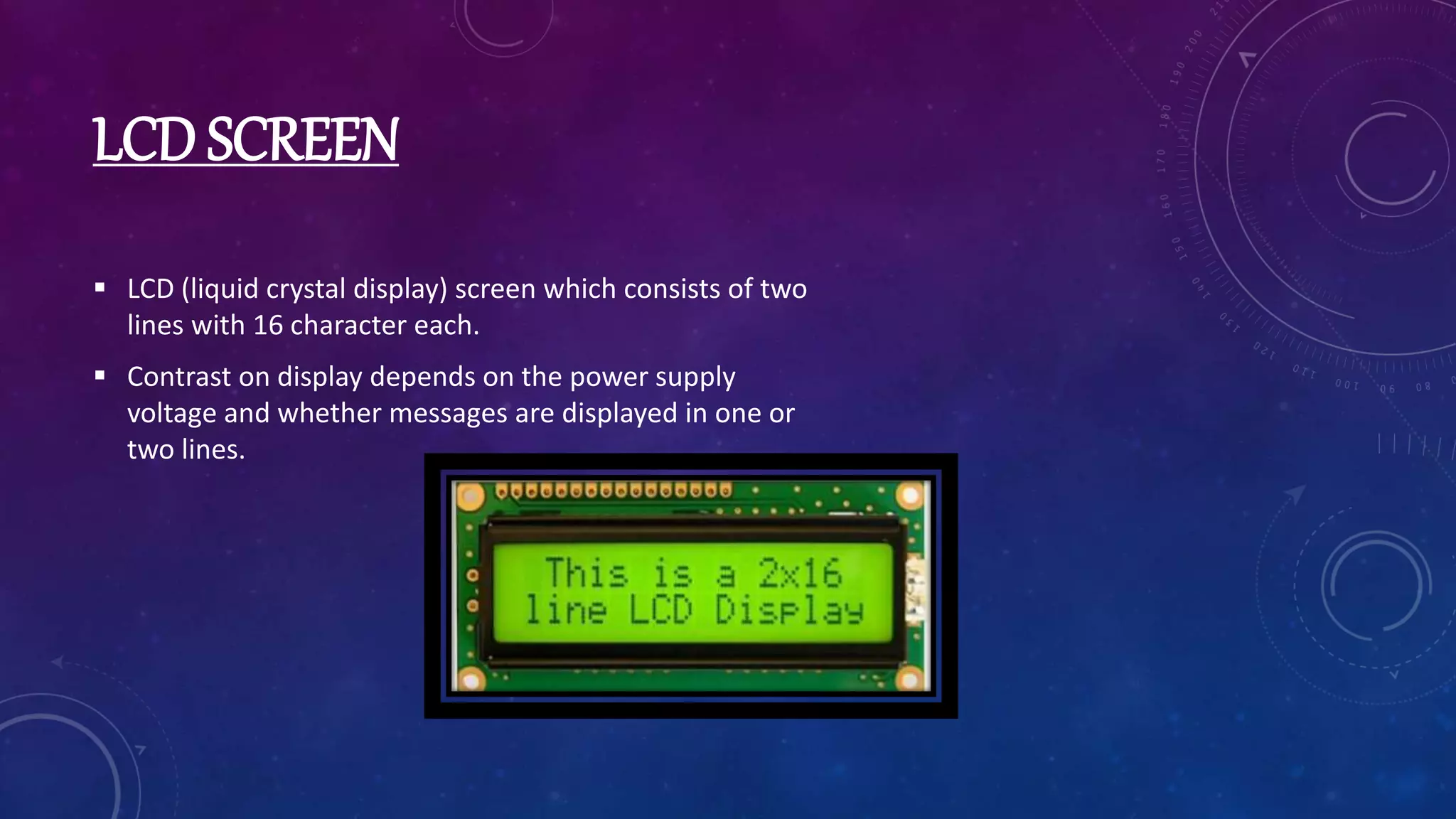 LCD SCREEN
 LCD (liquid crystal display) screen which consists of two
lines with 16 character each.
 Contrast on display depends on the power supply
voltage and whether messages are displayed in one or
two lines.
 