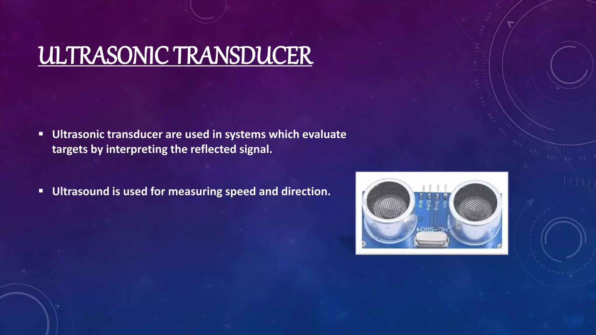 ULTRASONIC TRANSDUCER
 Ultrasonic transducer are used in systems which evaluate
targets by interpreting the reflected signal.
 Ultrasound is used for measuring speed and direction.
 