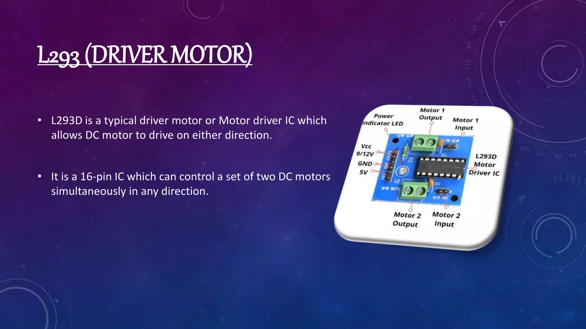 L293 (DRIVER MOTOR)
• L293D is a typical driver motor or Motor driver IC which
allows DC motor to drive on either direction.
• It is a 16-pin IC which can control a set of two DC motors
simultaneously in any direction.
 