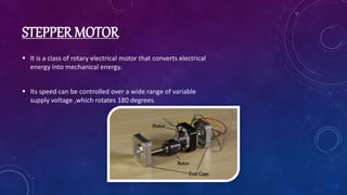 STEPPER MOTOR
 It is a class of rotary electrical motor that converts electrical
energy into mechanical energy.
 Its speed can be controlled over a wide range of variable
supply voltage ,which rotates 180 degrees.
 