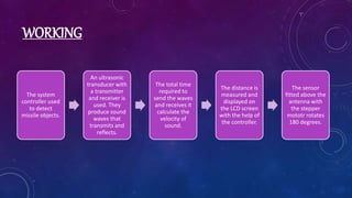 WORKING
The system
controller used
to detect
missile objects.
An ultrasonic
transducer with
a transmitter
and receiver is
used. They
produce sound
waves that
transmits and
reflects.
The total time
required to
send the waves
and receives it
calculate the
velocity of
sound.
The distance is
measured and
displayed on
the LCD screen
with the help of
the controller.
The sensor
fitted above the
antenna with
the stepper
mototr rotates
180 degrees.
 