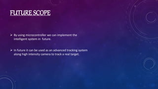 FUTURE SCOPE
 By using microcontroller we can implement the
intelligent system in future.
 In future it can be used as an advanced tracking system
along high intensity camera to track a real target.
 
