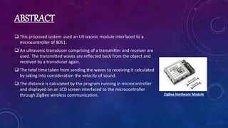 ABSTRACT
 This proposed system used an Ultrasonic module interfaced to a
microcontroller of 8051.
 An ultrasonic transducer comprising of a transmitter and receiver are
used. The transmitted waves are reflected back from the object and
received by a transducer again.
 The total time taken from sending the waves to receiving it calculated
by taking into consideration the velocity of sound.
 The distance is calculated by the program running in microcontroller
and displayed on an LCD screen interfaced to the microcontroller
through ZigBee wireless communication. ZigBee Hardware Module
 
