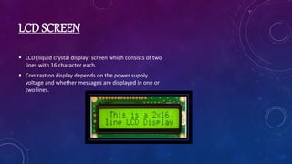 LCD SCREEN
 LCD (liquid crystal display) screen which consists of two
lines with 16 character each.
 Contrast on display depends on the power supply
voltage and whether messages are displayed in one or
two lines.
 