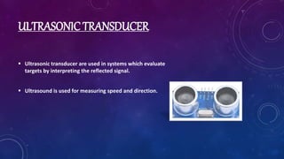 ULTRASONIC TRANSDUCER
 Ultrasonic transducer are used in systems which evaluate
targets by interpreting the reflected signal.
 Ultrasound is used for measuring speed and direction.
 