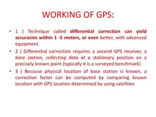 WORKING OF GPS:
• 1 ) Technique called differential correction can yield
accuracies within 1 -5 meters, or even better, with advanced
equipment
• 2 ) Differential correction requires a second GPS receiver, a
base station, collecting data at a stationary position on a
precisely known point (typically it is a surveyed benchmark)
• 3 ) Because physical location of base station is known, a
correction factor can be computed by comparing known
location with GPS location determined by using satellites
 