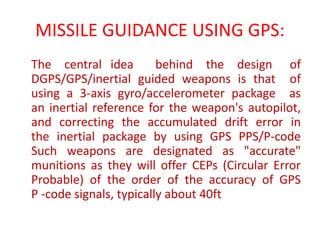 MISSILE GUIDANCE USING GPS:
The central idea behind the design of
DGPS/GPS/inertial guided weapons is that of
using a 3-axis gyro/accelerometer package as
an inertial reference for the weapon's autopilot,
and correcting the accumulated drift error in
the inertial package by using GPS PPS/P-code
Such weapons are designated as "accurate"
munitions as they will offer CEPs (Circular Error
Probable) of the order of the accuracy of GPS
P -code signals, typically about 40ft
 