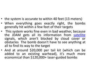 • the system is accurate to within 40 feet (13 meters)
• When everything goes exactly right, the bombs
generally hit within a few feet of their targets
• This system works fine even in bad weather, because
the JDAM gets all its information from satellite
signals, which aren't blocked by cloud cover or
obstacles The bomb doesn't have to see anything at
all to find its way to the target
• And at around $20,000 per tail kit (which can be
added to an existing warhead), it's much more
economical than $120,000+ laser-guided bombs
 