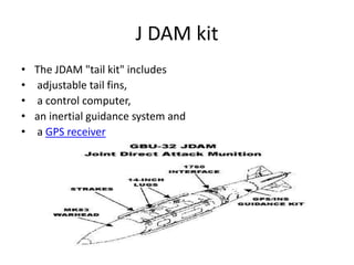 J DAM kit
• The JDAM "tail kit" includes
• adjustable tail fins,
• a control computer,
• an inertial guidance system and
• a GPS receiver
 