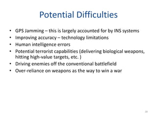Potential Difficulties
• GPS Jamming – this is largely accounted for by INS systems
• Improving accuracy – technology limitations
• Human intelligence errors
• Potential terrorist capabilities (delivering biological weapons,
hitting high-value targets, etc. )
• Driving enemies off the conventional battlefield
• Over-reliance on weapons as the way to win a war
28
 