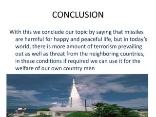CONCLUSION
With this we conclude our topic by saying that missiles
are harmful for happy and peaceful life, but in today’s
world, there is more amount of terrorism prevailing
out as well as threat from the neighboring countries,
in these conditions if required we can use it for the
welfare of our own country men
 