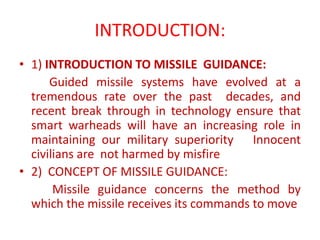 INTRODUCTION:
• 1) INTRODUCTION TO MISSILE GUIDANCE:
Guided missile systems have evolved at a
tremendous rate over the past decades, and
recent break through in technology ensure that
smart warheads will have an increasing role in
maintaining our military superiority Innocent
civilians are not harmed by misfire
• 2) CONCEPT OF MISSILE GUIDANCE:
Missile guidance concerns the method by
which the missile receives its commands to move
 