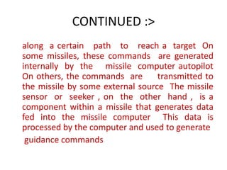 CONTINUED :>
along a certain path to reach a target On
some missiles, these commands are generated
internally by the missile computer autopilot
On others, the commands are transmitted to
the missile by some external source The missile
sensor or seeker , on the other hand , is a
component within a missile that generates data
fed into the missile computer This data is
processed by the computer and used to generate
guidance commands
 