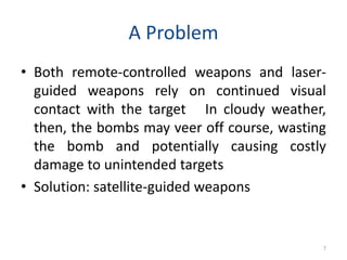 A Problem
• Both remote-controlled weapons and laser-
guided weapons rely on continued visual
contact with the target In cloudy weather,
then, the bombs may veer off course, wasting
the bomb and potentially causing costly
damage to unintended targets
• Solution: satellite-guided weapons
7
 