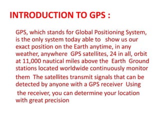 INTRODUCTION TO GPS :
GPS, which stands for Global Positioning System,
is the only system today able to show us our
exact position on the Earth anytime, in any
weather, anywhere GPS satellites, 24 in all, orbit
at 11,000 nautical miles above the Earth Ground
stations located worldwide continuously monitor
them The satellites transmit signals that can be
detected by anyone with a GPS receiver Using
the receiver, you can determine your location
with great precision
 