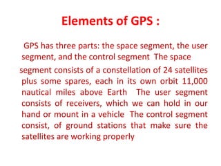 Elements of GPS :
GPS has three parts: the space segment, the user
segment, and the control segment The space
segment consists of a constellation of 24 satellites
plus some spares, each in its own orbit 11,000
nautical miles above Earth The user segment
consists of receivers, which we can hold in our
hand or mount in a vehicle The control segment
consist, of ground stations that make sure the
satellites are working properly
 